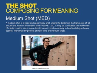 Medium Shot (MED)
A medium shot is a head and upper-body shot, where the bottom of the frame cuts off at
around the waist of the subject (see FIGURE 1.20). It may be considered the workhorse
of media creation since many directors use it most commonly to handle dialogue-heavy
scenes. More than 50 percent of most films are medium shots.
THE SHOT
COMPOSINGFORMEANING
 