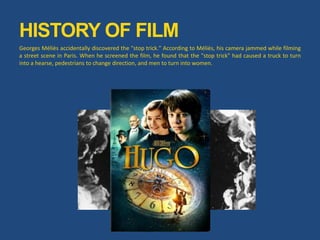 HISTORY OF FILM
Georges Méliès accidentally discovered the "stop trick." According to Méliès, his camera jammed while filming
a street scene in Paris. When he screened the film, he found that the "stop trick" had caused a truck to turn
into a hearse, pedestrians to change direction, and men to turn into women.
 