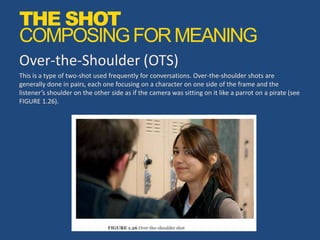 Over-the-Shoulder (OTS)
This is a type of two-shot used frequently for conversations. Over-the-shoulder shots are
generally done in pairs, each one focusing on a character on one side of the frame and the
listener’s shoulder on the other side as if the camera was sitting on it like a parrot on a pirate (see
FIGURE 1.26).
THE SHOT
COMPOSINGFORMEANING
 