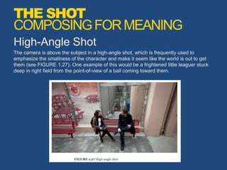 High-Angle Shot
The camera is above the subject in a high-angle shot, which is frequently used to
emphasize the smallness of the character and make it seem like the world is out to get
them (see FIGURE 1.27). One example of this would be a frightened little leaguer stuck
deep in right field from the point-of-view of a ball coming toward them.
THE SHOT
COMPOSINGFORMEANING
 