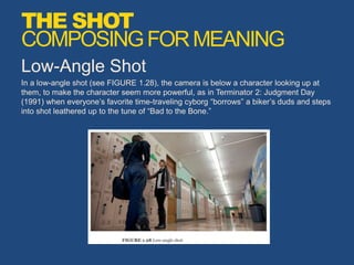 Low-Angle Shot
In a low-angle shot (see FIGURE 1.28), the camera is below a character looking up at
them, to make the character seem more powerful, as in Terminator 2: Judgment Day
(1991) when everyone’s favorite time-traveling cyborg “borrows” a biker’s duds and steps
into shot leathered up to the tune of “Bad to the Bone.”
THE SHOT
COMPOSINGFORMEANING
 