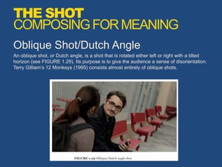 Oblique Shot/Dutch Angle
An oblique shot, or Dutch angle, is a shot that is rotated either left or right with a tilted
horizon (see FIGURE 1.29). Its purpose is to give the audience a sense of disorientation.
Terry Gilliam’s 12 Monkeys (1995) consists almost entirely of oblique shots.
THE SHOT
COMPOSINGFORMEANING
 