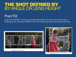 Pan/Tilt
A pan (see FIGURE 1.31) is the horizontal (left-right) movement of the camera from a
stationary point. A tilt (see FIGURE 1.32) is the vertical (up-down) movement of the shot.
THE SHOT DEFINED BY
BYANGLEORLENSHEIGHT
 