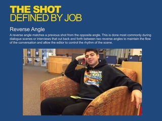 Reverse Angle
A reverse angle matches a previous shot from the opposite angle. This is done most commonly during
dialogue scenes or interviews that cut back and forth between two reverse angles to maintain the flow
of the conversation and allow the editor to control the rhythm of the scene.
THE SHOT
DEFINEDBYJOB
 