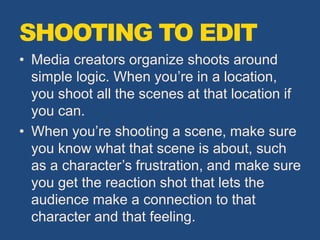 SHOOTING TO EDIT
• Media creators organize shoots around
simple logic. When you’re in a location,
you shoot all the scenes at that location if
you can.
• When you’re shooting a scene, make sure
you know what that scene is about, such
as a character’s frustration, and make sure
you get the reaction shot that lets the
audience make a connection to that
character and that feeling.
 