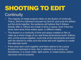Continuity
• The majority of media projects relies on the illusion of continuity.
That is, Shot A is followed onscreen by Shot B, and once the editors
put the shots together, the audience will believe that it follows
directly after it, without any break in time or space, even if the two
shots were done three weeks apart, in different states.
• This illusion is a continuity of time and space created on film or
video as a mirror image of our real three-dimensional world. Editors,
who cut the picture together, must look at the storyboards and work
with the director to make sure the shots will work together to create
this alternate world.
• If the shots don’t work together and there seems to be a jump
forward or backward in time, this is referred to as a jump cut.
Sometimes, in a music video, fight scene, or chase scene, editors
use jump cuts on purpose.
SHOOTING TO EDIT
 