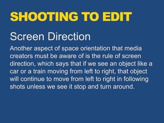 Screen Direction
Another aspect of space orientation that media
creators must be aware of is the rule of screen
direction, which says that if we see an object like a
car or a train moving from left to right, that object
will continue to move from left to right in following
shots unless we see it stop and turn around.
SHOOTING TO EDIT
 