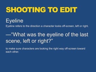 Eyeline
Eyeline refers to the direction a character looks off-screen, left or right.
—“What was the eyeline of the last
scene, left or right?”
to make sure characters are looking the right way off-screen toward
each other.
SHOOTING TO EDIT
 