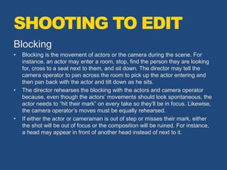 Blocking
• Blocking is the movement of actors or the camera during the scene. For
instance, an actor may enter a room, stop, find the person they are looking
for, cross to a seat next to them, and sit down. The director may tell the
camera operator to pan across the room to pick up the actor entering and
then pan back with the actor and tilt down as he sits.
• The director rehearses the blocking with the actors and camera operator
because, even though the actors’ movements should look spontaneous, the
actor needs to “hit their mark” on every take so they’ll be in focus. Likewise,
the camera operator’s moves must be equally rehearsed.
• If either the actor or cameraman is out of step or misses their mark, either
the shot will be out of focus or the composition will be ruined. For instance,
a head may appear in front of another head instead of next to it.
SHOOTING TO EDIT
 