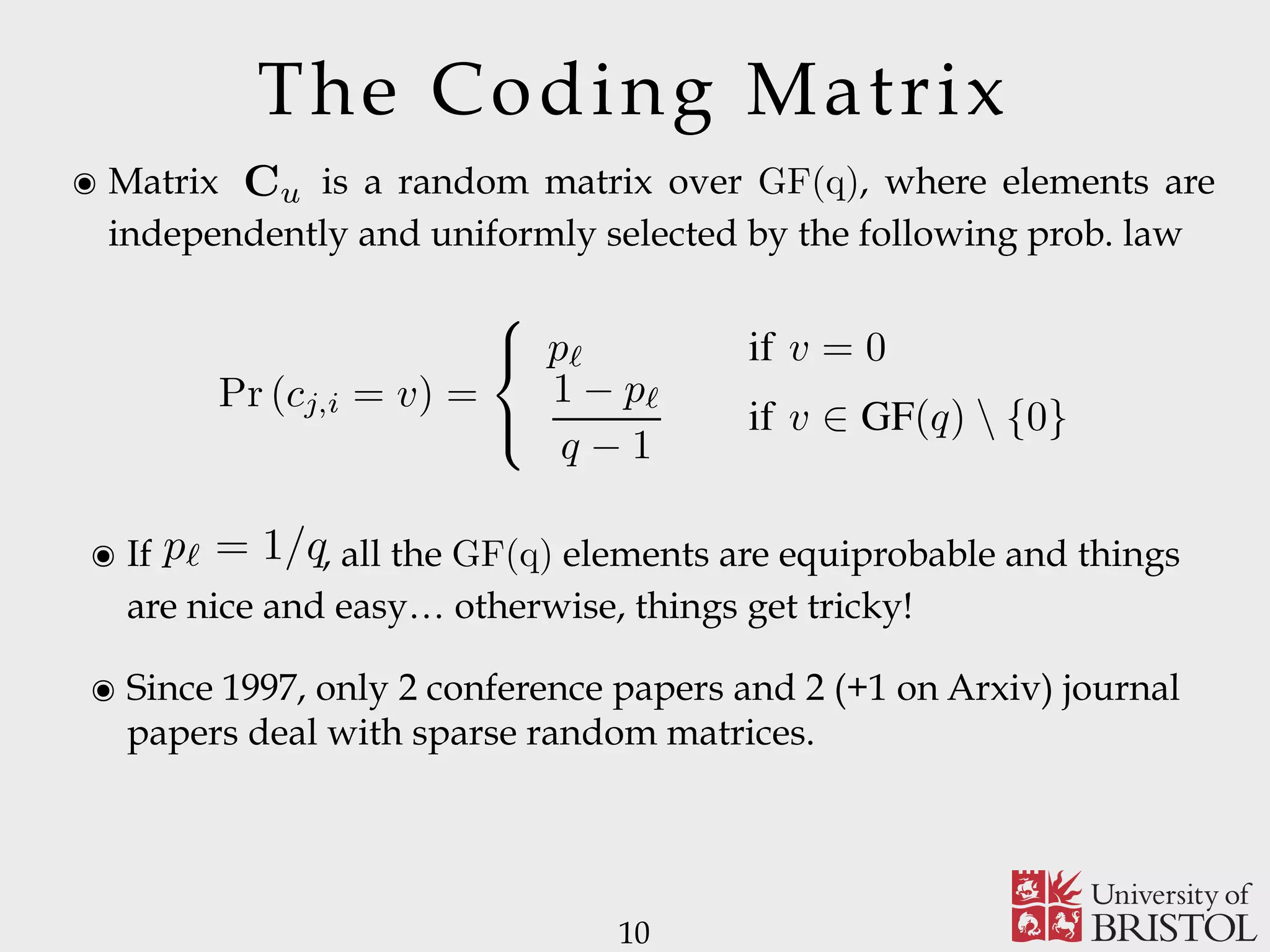 The Coding Matrix ๏ Matrix is a random matrix over GF(q), where elements are independently and uniformly selected by the following prob. law 10 Cu ๏ If , all the GF(q) elements are equiprobable and things are nice and easy… otherwise, things get tricky! ๏ Since 1997, only 2 conference papers and 2 (+1 on Arxiv) journal papers deal with sparse random matrices. cupied vide an mission ice. of K essage. ber kℓ e MCS service e block (mℓ)⌉. source nd are cement ize the ill also parsity mized. the transmission of each layer shall meet a temporal constraint. The sparse versions of both the classic (S-RLNC) and systematic implementation of RLNC (S-SRLNC) are obtained as follows. Each component cj,i of a non-degenerate coding vector associated with source message layer ℓ is independently and identically distributed as follows [25]: Pr (cj,i = v) = ⎧ ⎨ ⎩ pℓ if v = 0 1 − pℓ q − 1 if v ∈ GF(q) {0} (1) where pℓ, for 0 < pℓ < 1, is the probability of having cj,i = 0. The event cj,i ̸= 0 occurs with probability 1 − pℓ. We remark that the average number of source packets involved in the generation of a non-degenerate coded packet, i.e., the sparsity of the code, can be controlled by tuning the value of pℓ, for any ℓ = 1, . . . , L. Since coding vectors are generated at random, there is the possibility of generating coding vectors where each coding coefﬁcient is equal to 0. From a system implementation p` = 1/q 