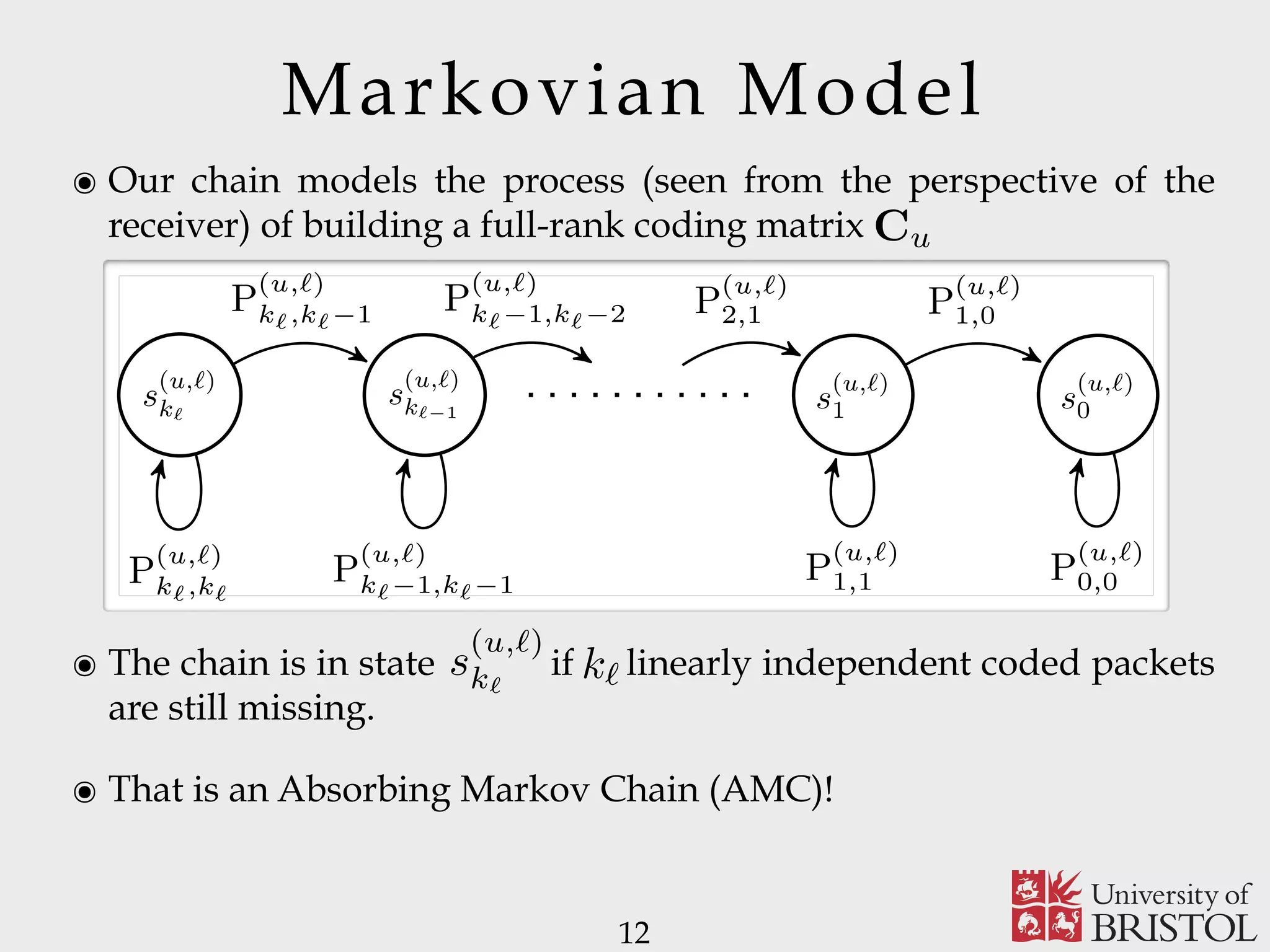 Markovian Model ๏ Our chain models the process (seen from the perspective of the receiver) of building a full-rank coding matrix 12 Cu ๏ The chain is in state if linearly independent coded packets are still missing. ๏ That is an Absorbing Markov Chain (AMC)! 5 rch of ich on, del In MC. ing u s (u,ℓ) kℓ s (u,ℓ) kℓ−1 s (u,ℓ) 1 s (u,ℓ) 0 P (u,ℓ) kℓ,kℓ P (u,ℓ) kℓ,kℓ−1 P (u,ℓ) kℓ−1,kℓ−1 P (u,ℓ) kℓ−1,kℓ−2 P (u,ℓ) 2,1 P (u,ℓ) 1,1 P (u,ℓ) 1,0 P (u,ℓ) 0,0 Fig. 2. State transition diagram for the AMC associated with user u and message layer ℓ. paper, owing to the lack of the exact expression of Pℓ,t, we use (2) to approximate Pℓ,t, that is 1 − pℓ kℓ−t s (u,`) k` k` 