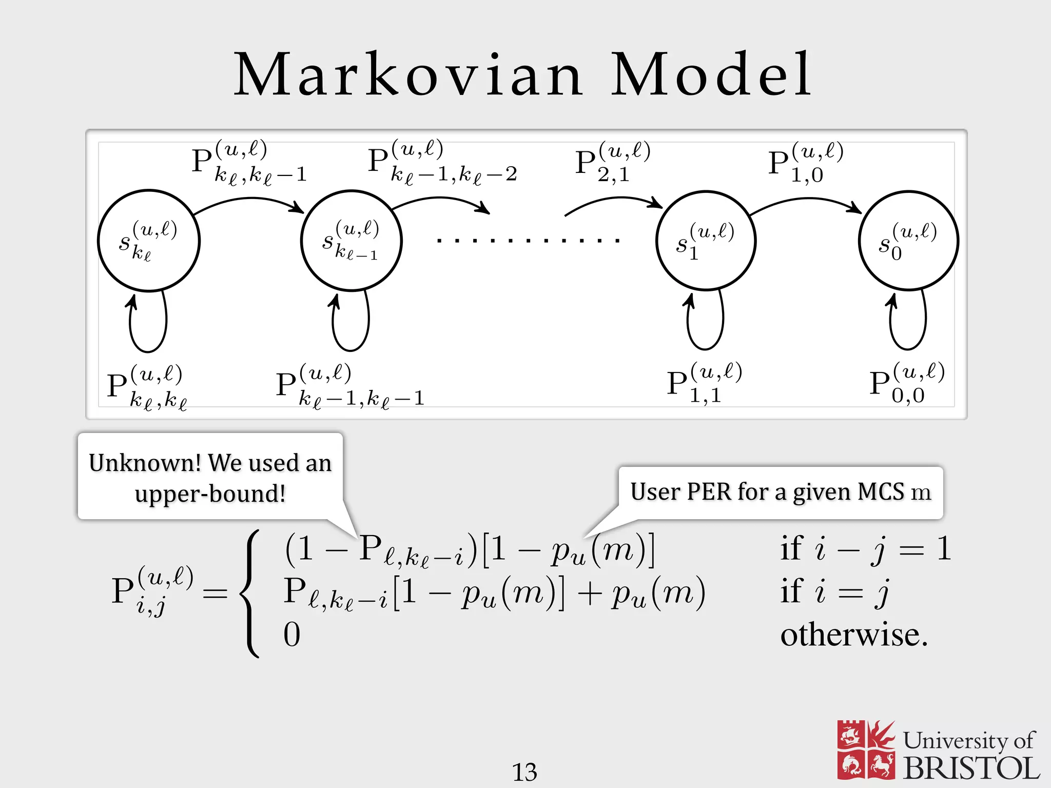 Markovian Model 13 5 rch of ich on, del In MC. ing u ℓ, s a s (u,ℓ) kℓ s (u,ℓ) kℓ−1 s (u,ℓ) 1 s (u,ℓ) 0 P (u,ℓ) kℓ,kℓ P (u,ℓ) kℓ,kℓ−1 P (u,ℓ) kℓ−1,kℓ−1 P (u,ℓ) kℓ−1,kℓ−2 P (u,ℓ) 2,1 P (u,ℓ) 1,1 P (u,ℓ) 1,0 P (u,ℓ) 0,0 Fig. 2. State transition diagram for the AMC associated with user u and message layer ℓ. paper, owing to the lack of the exact expression of Pℓ,t, we use (2) to approximate Pℓ,t, that is Pℓ,t ∼= max pℓ, 1 − pℓ q − 1 kℓ−t . (3) mes- , kℓ. t or fect The MC are ave rder we nted Cu 1), ent. the clearly not applicable to the sparse case, in contrast to (3). It is worth mentioning that the considered approximation (3) collapses to the exact expression of Pℓ,t and, hence, the relation Pℓ,t = [max (pℓ, (1 − pℓ)/(q − 1))]kℓ−t = qt /qk ℓ holds, for pℓ = q−1 . From (3), the transition probability matrix describing the AMC associated with user u and message layer ℓ can be derived by the following lemma. Lemma 2.2: Assume layer ℓ is transmitted over a subchannel which adopts the MCS with index m. The probability P (u,ℓ) i,j of moving from state s (u,ℓ) i to state s (u,ℓ) j is P (u,ℓ) i,j = ⎧ ⎨ ⎩ (1 − Pℓ,kℓ−i)[1 − pu(m)] if i − j = 1 Pℓ,kℓ−i[1 − pu(m)] + pu(m) if i = j 0 otherwise. (4) Proof: Since the user AMC is in state s (u,ℓ) i , user u has collected kℓ − i linearly independent coded packets, i.e., User	PER	for	a	given	MCS	m Unknown!	We	used	an upper-bound! 