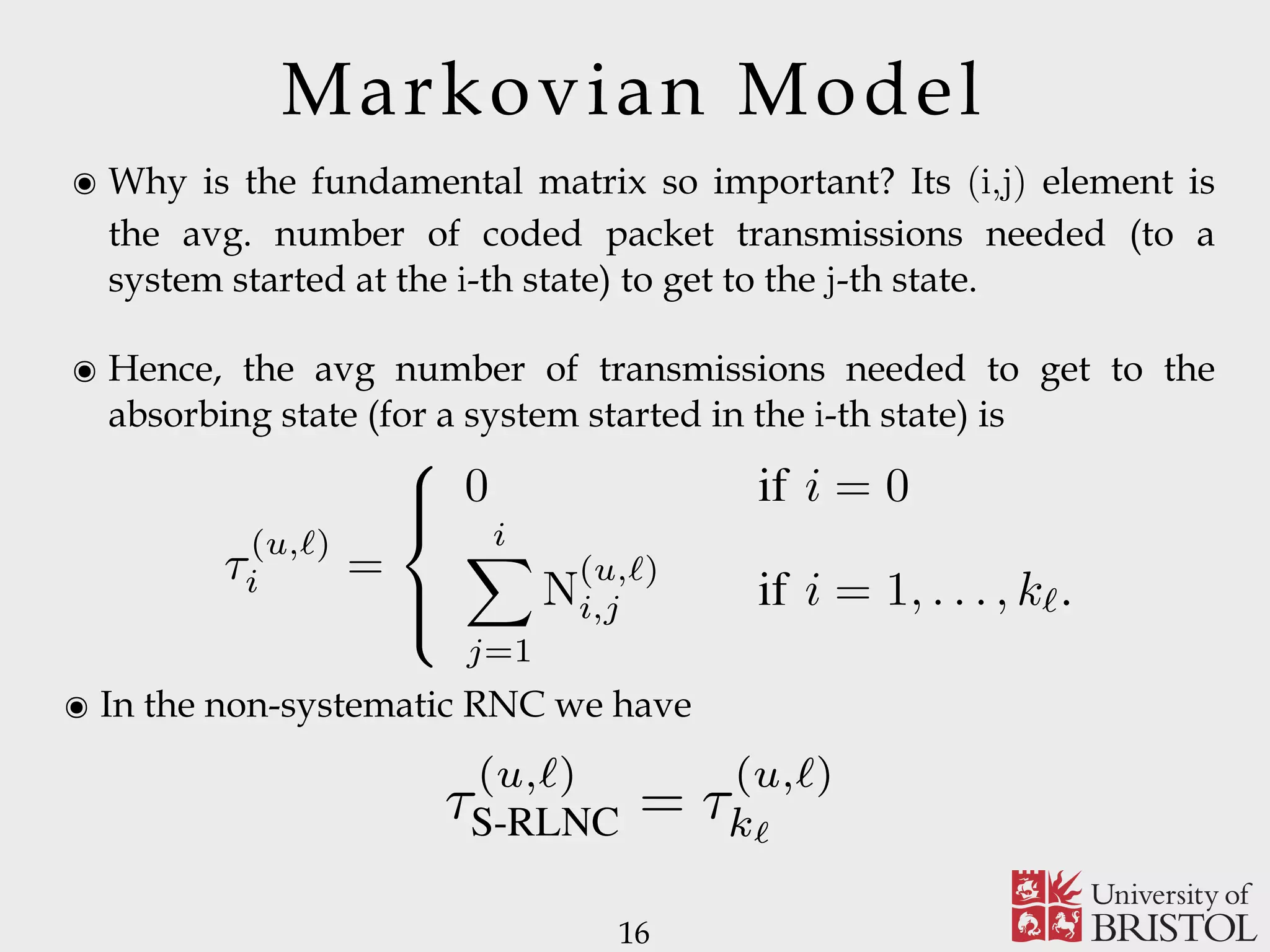 Markovian Model ๏ Why is the fundamental matrix so important? Its (i,j) element is the avg. number of coded packet transmissions needed (to a system started at the i-th state) to get to the j-th state. ๏ Hence, the avg number of transmissions needed to get to the absorbing state (for a system started in the i-th state) is 16 i,j the average number of coded packet transmissions required for the process transition from state s (u,ℓ) i to state s (u,ℓ) j , where both s (u,ℓ) i and s (u,ℓ) j are transient states. In particular, from Lemma 2.2, the following theorem holds Theorem 2.1 ([35, Theorem 3.3.5]): If the AMC is in the transient state s (u,ℓ) i , the average number of coded packet transmissions needed to get to state s (u,ℓ) 0 is τ (u,ℓ) i = ⎧ ⎪⎨ ⎪⎩ 0 if i = 0 i j=1 N (u,ℓ) i,j if i = 1, . . . , kℓ. (7) From (7) and Theorem 2.1, we prove the following corollaries. Corollary 2.1: In the case of S-RLNC, the average number τ (u,ℓ) S-RLNC of coded packets transmissions needed by user u to recover the source message layer ℓ is τ (u,ℓ) = τ (u,ℓ) . ๏ In the non-systematic RNC we have 5, Theorem 3.3.5]): If the AMC is in the ) , the average number of coded packet d to get to state s (u,ℓ) 0 is 0 if i = 0 i j=1 N (u,ℓ) i,j if i = 1, . . . , kℓ. (7) em 2.1, we prove the following corollaries. the case of S-RLNC, the average number ackets transmissions needed by user u to message layer ℓ is τ (u,ℓ) S-RLNC = τ (u,ℓ) kℓ . the source node transmits the very ﬁrst (u,ℓ) simply a value of III. S Amon putation consider increase per sou remark increase resource 