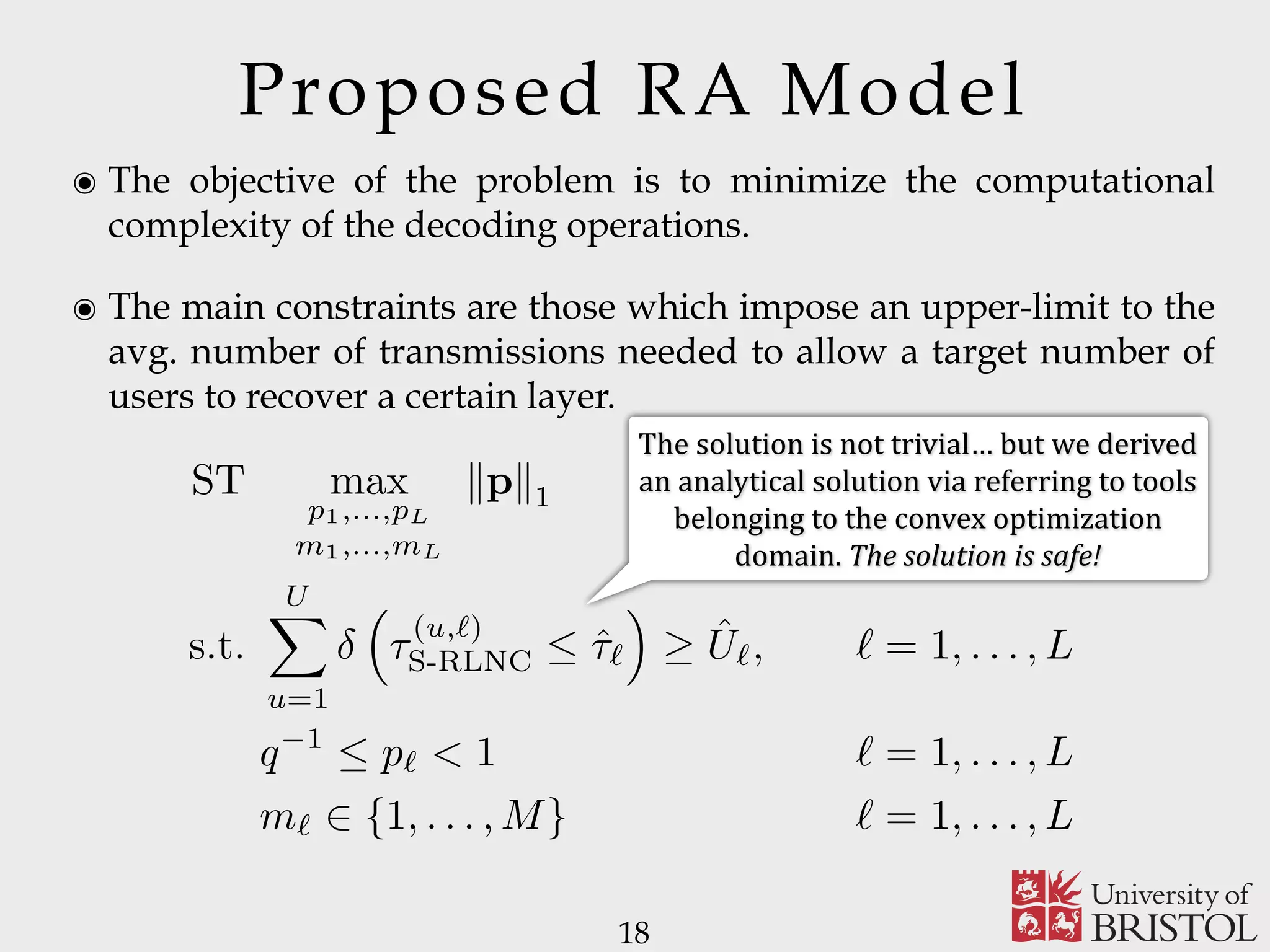 Proposed RA Model ๏ The objective of the problem is to minimize the computational complexity of the decoding operations. ๏ The main constraints are those which impose an upper-limit to the avg. number of transmissions needed to allow a target number of users to recover a certain layer. 18 ST max p1,...,pL m1,...,mL kpk1 s.t. UX u=1 ⇣ ⌧ (u,`) S-RLNC  ˆ⌧` ⌘ ˆU`, ` = 1, . . . , L q 1  p` < 1 ` = 1, . . . , L m` 2 {1, . . . , M} ` = 1, . . . , L The	solution	is	not	trivial…	but	we	derived an	analytical	solution	via	referring	to	tools belonging	to	the	convex	optimization domain.	The	solution	is	safe! 