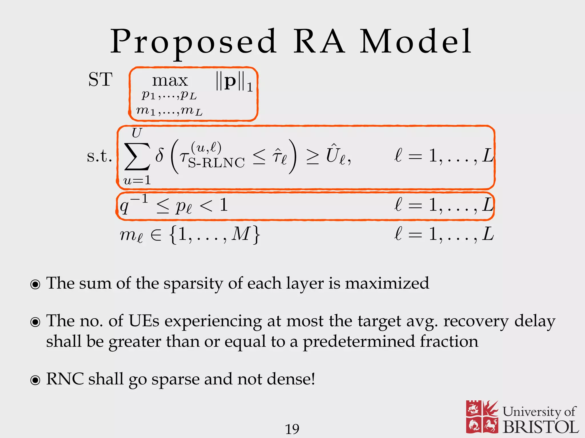 Proposed RA Model 19 ST max p1,...,pL m1,...,mL kpk1 s.t. UX u=1 ⇣ ⌧ (u,`) S-RLNC  ˆ⌧` ⌘ ˆU`, ` = 1, . . . , L q 1  p` < 1 ` = 1, . . . , L m` 2 {1, . . . , M} ` = 1, . . . , L ๏ The sum of the sparsity of each layer is maximized ๏ The no. of UEs experiencing at most the target avg. recovery delay shall be greater than or equal to a predetermined fraction ๏ RNC shall go sparse and not dense! 