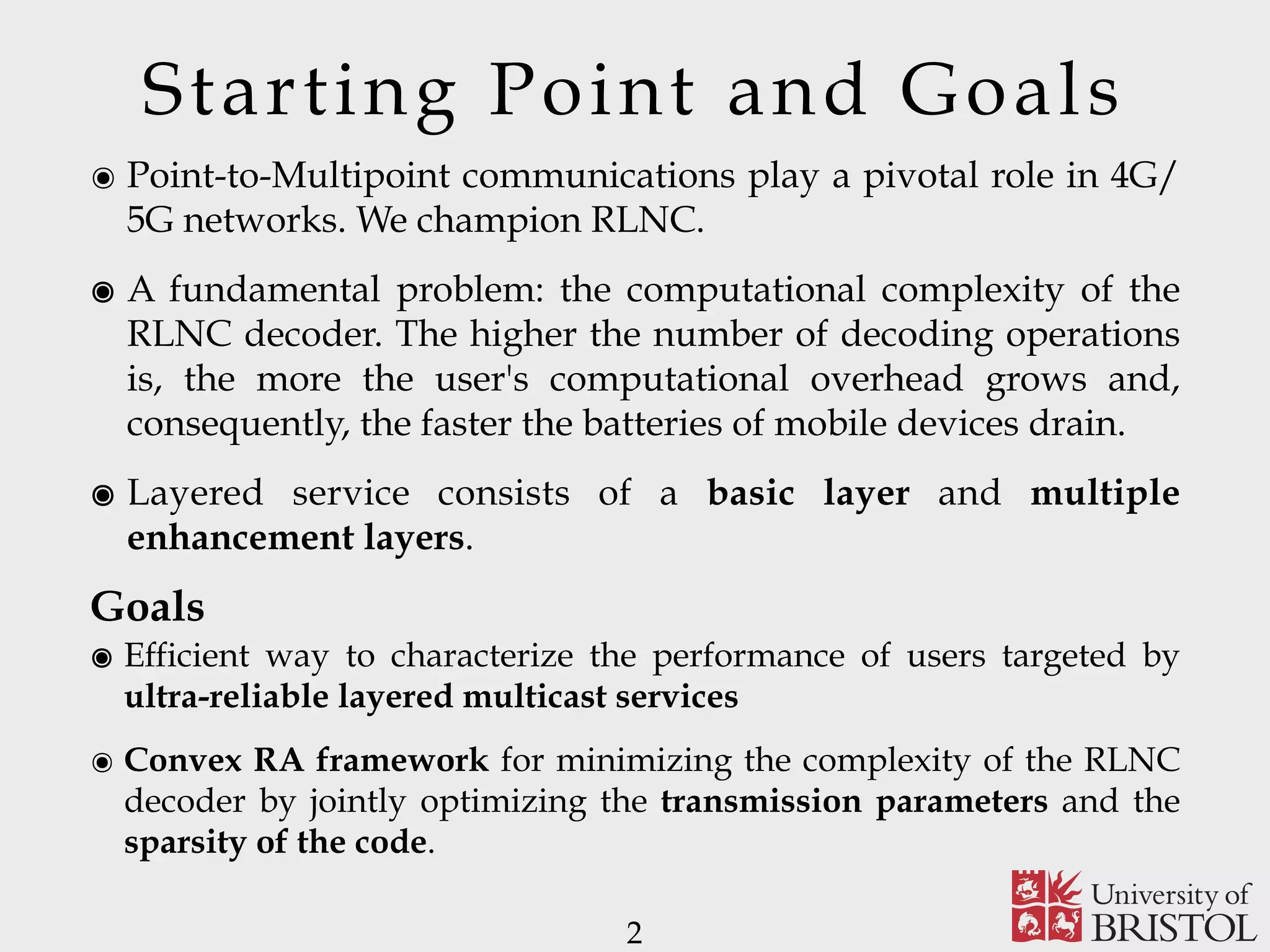 Starting Point and Goals ๏ Point-to-Multipoint communications play a pivotal role in 4G/ 5G networks. We champion RLNC. ๏ A fundamental problem: the computational complexity of the RLNC decoder. The higher the number of decoding operations is, the more the user's computational overhead grows and, consequently, the faster the batteries of mobile devices drain. ๏ Layered service consists of a basic layer and multiple enhancement layers. Goals ๏ Efficient way to characterize the performance of users targeted by ultra-reliable layered multicast services ๏ Convex RA framework for minimizing the complexity of the RLNC decoder by jointly optimizing the transmission parameters and the sparsity of the code. 2 