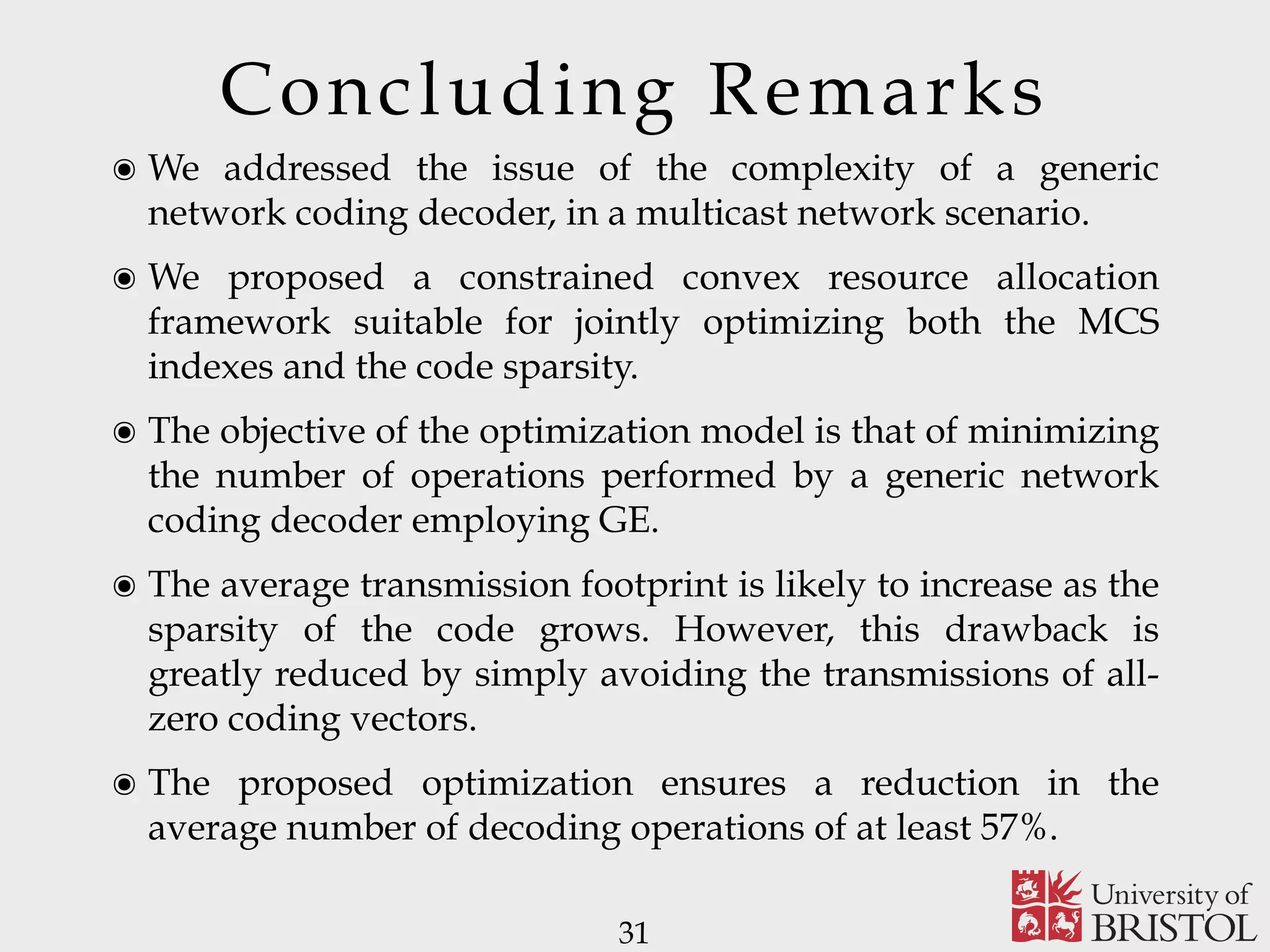Concluding Remarks 31 ๏ We addressed the issue of the complexity of a generic network coding decoder, in a multicast network scenario. ๏ We proposed a constrained convex resource allocation framework suitable for jointly optimizing both the MCS indexes and the code sparsity. ๏ The objective of the optimization model is that of minimizing the number of operations performed by a generic network coding decoder employing GE. ๏ The average transmission footprint is likely to increase as the sparsity of the code grows. However, this drawback is greatly reduced by simply avoiding the transmissions of all- zero coding vectors. ๏ The proposed optimization ensures a reduction in the average number of decoding operations of at least 57%. 