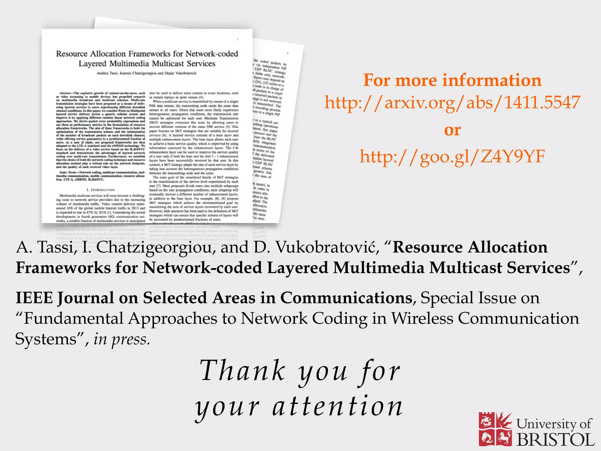 Thank you for your attention For more information  http://arxiv.org/abs/1411.5547 or http://goo.gl/Z4Y9YF A. Tassi, I. Chatzigeorgiou, and D. Vukobratović, “Resource Allocation Frameworks for Network-coded Layered Multimedia Multicast Services”, IEEE Journal on Selected Areas in Communications, Special Issue on “Fundamental Approaches to Network Coding in Wireless Communication Systems”, in press. 