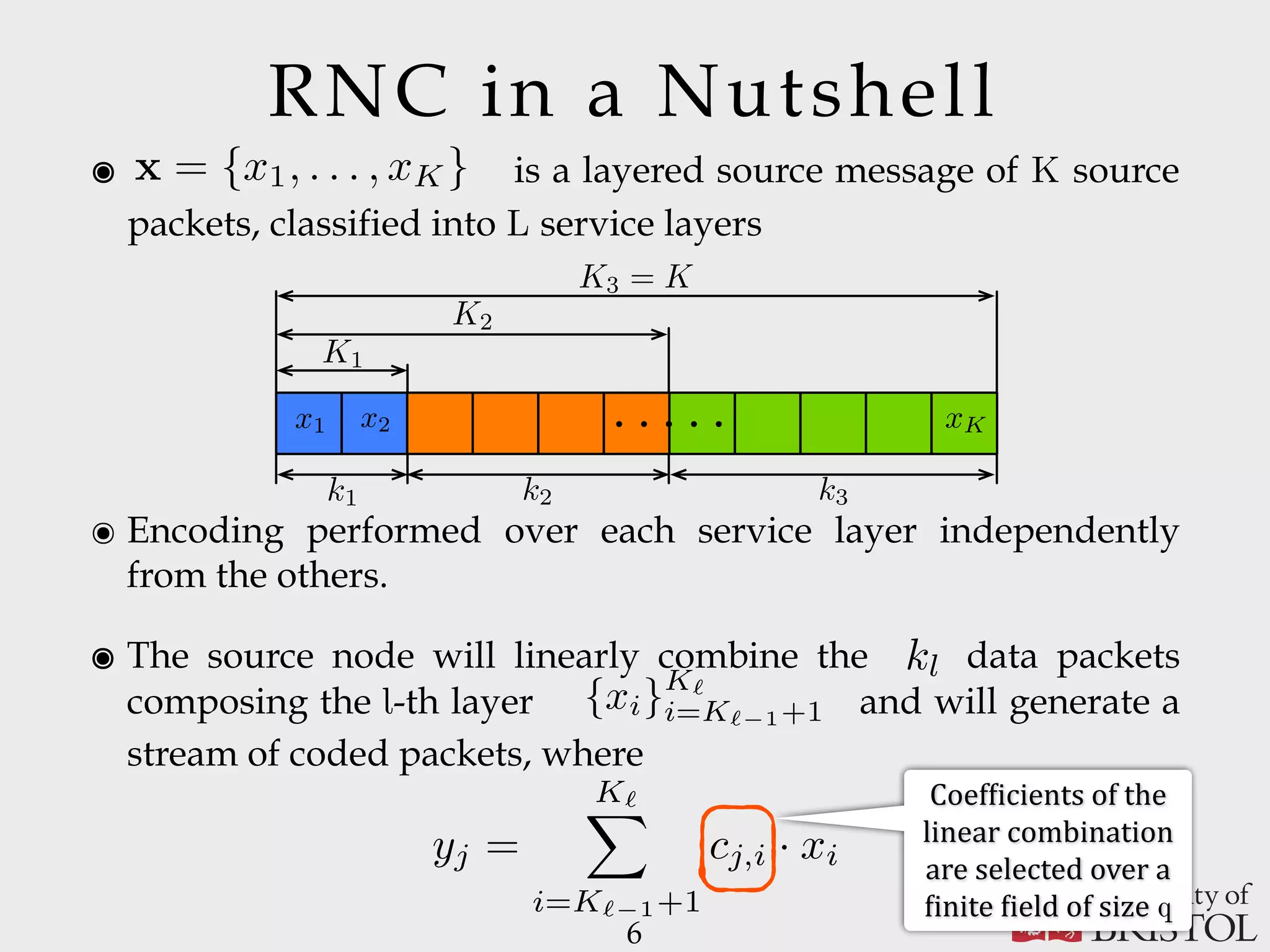 6 ๏ Encoding performed over each service layer independently from the others. ๏ The source node will linearly combine the data packets composing the l-th layer and will generate a stream of coded packets, where ๏ is a layered source message of K source packets, classified into L service layers x = {x1, . . . , xK} RNC in a Nutshell kl Coef:icients	of	the linear	combination are	selected	over	a :inite	:ield	of	size	q {xi}K` i=K` 1+1 yj = K`X i=K` 1+1 cj,i · xi k1 k2 k3 K3 = K K2 K1 x1 x2 . . .. . . xK Fig. 1. Layered source message, in the case of L = 3. the scope of the paper to provide analytical and optimization frameworks dealing with the compression strategy used to generate a scalable service. For these reasons, the proposed analysis has been made independent of the way service layers are generated and the nature of the adopted service scalability. As suggested in [12], [18], we model the transmitted service use rec tha SR an ide pa of sys is to sys 