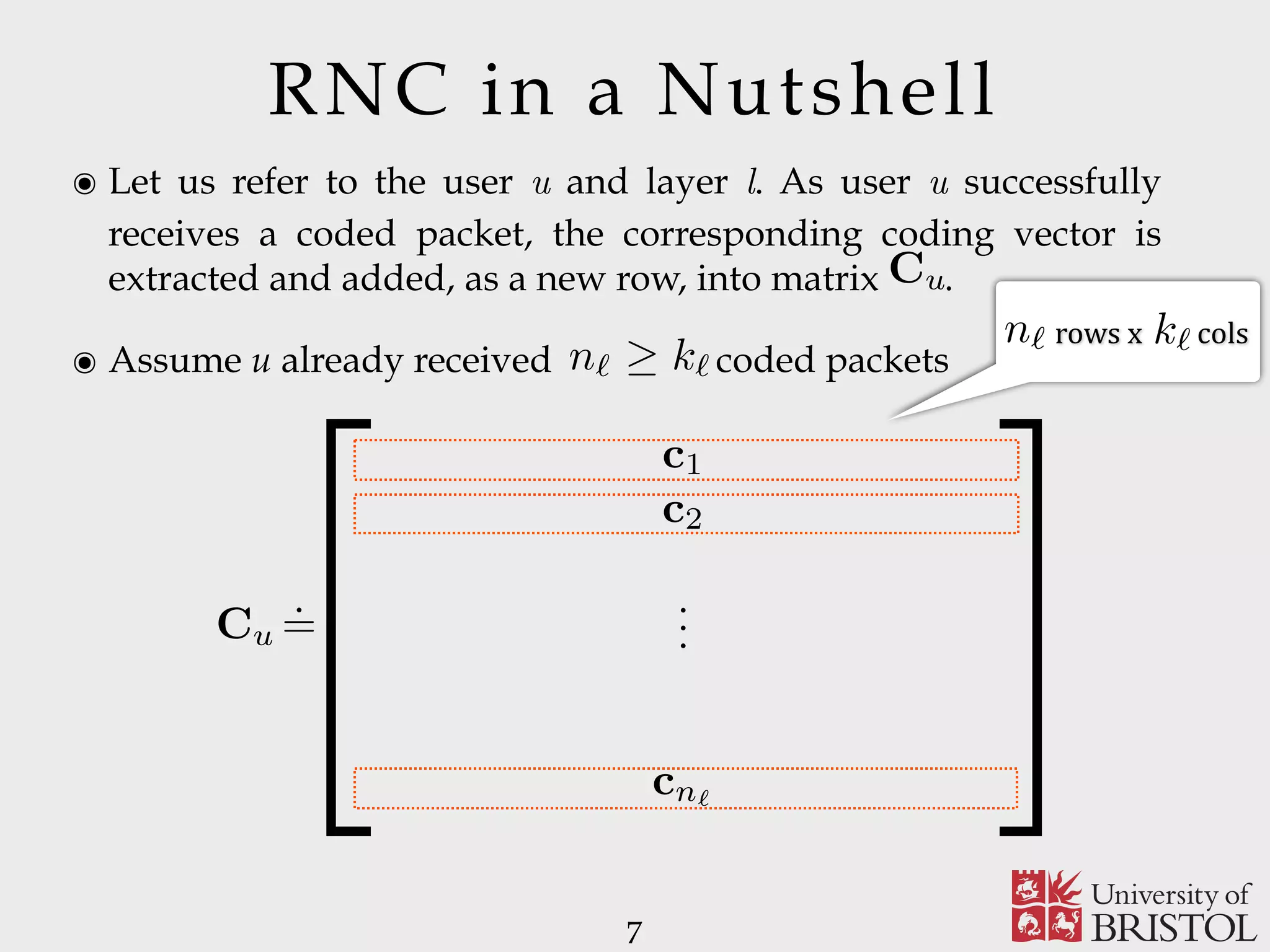 RNC in a Nutshell ๏ Let us refer to the user u and layer l. As user u successfully receives a coded packet, the corresponding coding vector is extracted and added, as a new row, into matrix . ๏ Assume u already received coded packets 7 Cu n` k` CuT(u,`) . =  1 0 R(u,`) Q(u,`) , (1)	rows	x	colsn` k`n` k` 1 0 (u,`) Q(u,`) ,) . =  1 0 R(u,`) Q( c1 c2 cn` ... 