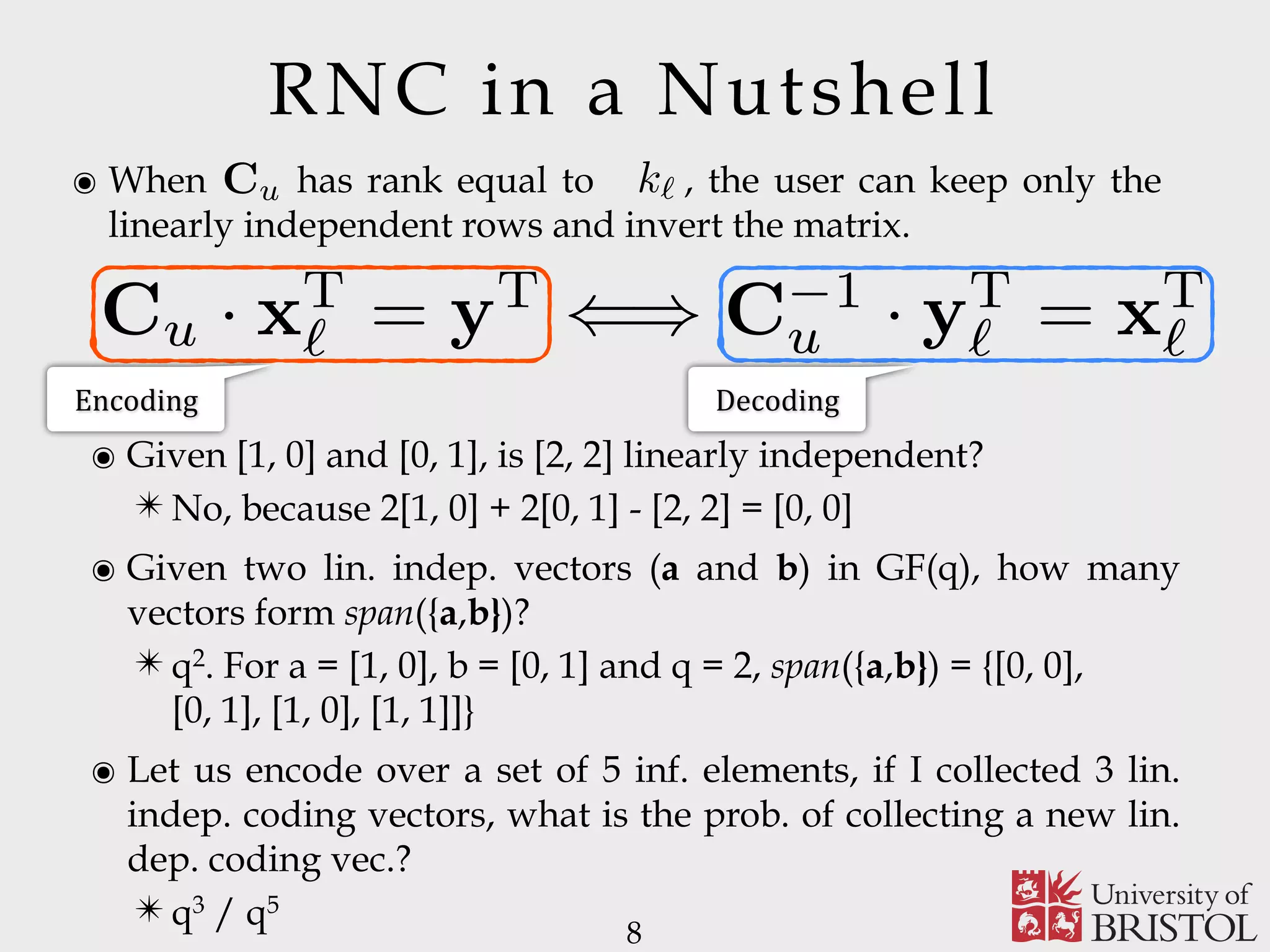 RNC in a Nutshell ๏ When has rank equal to , the user can keep only the linearly independent rows and invert the matrix. 8 Cu n` k` Encoding Decoding Cu · xT ` = yT () C 1 u · yT ` = xT ` ๏ Given [1, 0] and [0, 1], is [2, 2] linearly independent? ✴ No, because 2[1, 0] + 2[0, 1] - [2, 2] = [0, 0] ๏ Given two lin. indep. vectors (a and b) in GF(q), how many vectors form span({a,b})? ✴ q2. For a = [1, 0], b = [0, 1] and q = 2, span({a,b}) = {[0, 0],   [0, 1], [1, 0], [1, 1]]} ๏ Let us encode over a set of 5 inf. elements, if I collected 3 lin. indep. coding vectors, what is the prob. of collecting a new lin. dep. coding vec.? ✴ q3 / q5 
