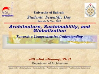  
Ali Abd Alraouf, Ph.D.
Department of Architecture
___________________________________________________________________________
Keywords: Globalization – Sustainability - Architectural Creativity- Architectural Education
University of Bahrain
Students’ Scientific Day
Bahrain 24 Nov., 2005
Architecture, Sustainability, and
Globalization
Towards a Comprehensive Understanding
 