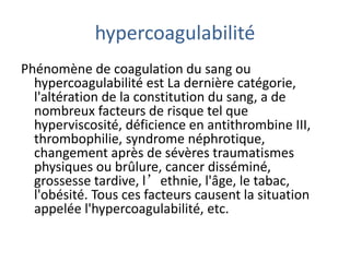 hypercoagulabilité
Phénomène de coagulation du sang ou
hypercoagulabilité est La dernière catégorie,
l'altération de la constitution du sang, a de
nombreux facteurs de risque tel que
hyperviscosité, déficience en antithrombine III,
thrombophilie, syndrome néphrotique,
changement après de sévères traumatismes
physiques ou brûlure, cancer disséminé,
grossesse tardive, l’ethnie, l'âge, le tabac,
l'obésité. Tous ces facteurs causent la situation
appelée l'hypercoagulabilité, etc.
 