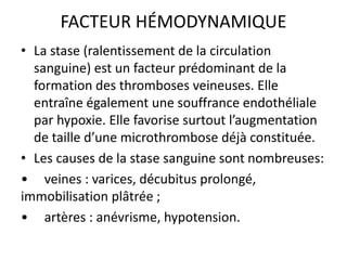FACTEUR HÉMODYNAMIQUE
• La stase (ralentissement de la circulation
sanguine) est un facteur prédominant de la
formation des thromboses veineuses. Elle
entraîne également une souffrance endothéliale
par hypoxie. Elle favorise surtout l’augmentation
de taille d’une microthrombose déjà constituée.
• Les causes de la stase sanguine sont nombreuses:
• veines : varices, décubitus prolongé,
immobilisation plâtrée ;
• artères : anévrisme, hypotension.
 