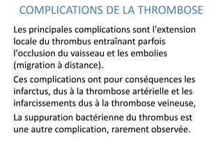 COMPLICATIONS DE LA THROMBOSE
Les principales complications sont l'extension
locale du thrombus entraînant parfois
l'occlusion du vaisseau et les embolies
(migration à distance).
Ces complications ont pour conséquences les
infarctus, dus à la thrombose artérielle et les
infarcissements dus à la thrombose veineuse,
La suppuration bactérienne du thrombus est
une autre complication, rarement observée.
 