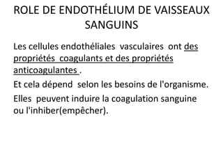 ROLE DE ENDOTHÉLIUM DE VAISSEAUX
SANGUINS
Les cellules endothéliales vasculaires ont des
propriétés coagulants et des propriétés
anticoagulantes .
Et cela dépend selon les besoins de l'organisme.
Elles peuvent induire la coagulation sanguine
ou l'inhiber(empêcher).
 