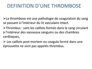 DEFINITION D’UNE THROMBOSE
La thrombose est une pathologie de coagulation du sang
se passant à l'intérieur du lit vasculaire intact.
Thrombus : sont les caillots formés dans le sang circulant
à l'intérieur des vaisseaux sanguins ou des chambres
cardiaques,
 Les caillots post-mortem ou coagula formé dans une
éprouvette ne sont pas appelés thrombus.
 