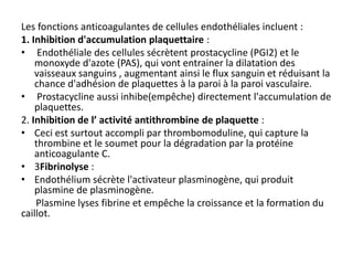 Les fonctions anticoagulantes de cellules endothéliales incluent :
1. Inhibition d'accumulation plaquettaire :
• Endothéliale des cellules sécrètent prostacycline (PGI2) et le
monoxyde d'azote (PAS), qui vont entrainer la dilatation des
vaisseaux sanguins , augmentant ainsi le flux sanguin et réduisant la
chance d'adhésion de plaquettes à la paroi à la paroi vasculaire.
• Prostacycline aussi inhibe(empêche) directement l'accumulation de
plaquettes.
2. Inhibition de l’ activité antithrombine de plaquette :
• Ceci est surtout accompli par thrombomoduline, qui capture la
thrombine et le soumet pour la dégradation par la protéine
anticoagulante C.
• 3Fibrinolyse :
• Endothélium sécrète l'activateur plasminogène, qui produit
plasmine de plasminogène.
Plasmine lyses fibrine et empêche la croissance et la formation du
caillot.
 