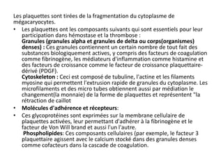Les plaquettes sont tirées de la fragmentation du cytoplasme de
mégacaryocytes.
• Les plaquettes ont les composants suivants qui sont essentiels pour leur
participation dans hémostase et la thrombose :
Granules (granules alpha et granules de delta ou corps(organismes)
denses) : Ces granules contiennent un certain nombre de tout fait des
substances biologiquement actives, y compris des facteurs de coagulation
comme fibrinogène, les médiateurs d'inflammation comme histamine et
des facteurs de croissance comme le facteur de croissance plaquettaire-
dérivé (PDGF).
Cytoskeleton : Ceci est composé de tubuline, l'actine et les filaments
myosine qui permettent l'extrusion rapide de granules du cytoplasme. Les
microfilaments et des micro tubes obtiennent aussi par médiation le
changement(la monnaie) de la forme de plaquettes et représentent "la
rétraction de caillot
• Molécules d'adhérence et récepteurs:
• Ces glycoprotéines sont exprimées sur la membrane cellulaire de
plaquettes activées, leur permettant d'adhérer à la fibrinogène et le
facteur de Von Will brand et aussi l'un l'autre.
Phospholipides: Ces composants cellulaires (par exemple, le facteur 3
plaquettaire agissent avec le calcium stocké dans des granules denses
comme cofacteurs dans la cascade de coagulation.
 