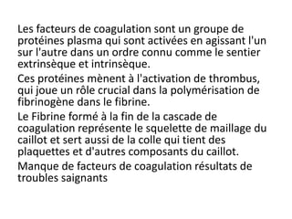 Les facteurs de coagulation sont un groupe de
protéines plasma qui sont activées en agissant l'un
sur l'autre dans un ordre connu comme le sentier
extrinsèque et intrinsèque.
Ces protéines mènent à l'activation de thrombus,
qui joue un rôle crucial dans la polymérisation de
fibrinogène dans le fibrine.
Le Fibrine formé à la fin de la cascade de
coagulation représente le squelette de maillage du
caillot et sert aussi de la colle qui tient des
plaquettes et d'autres composants du caillot.
Manque de facteurs de coagulation résultats de
troubles saignants
 