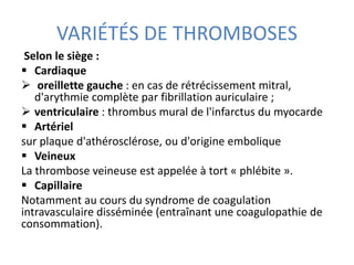 VARIÉTÉS DE THROMBOSES
Selon le siège :
 Cardiaque
 oreillette gauche : en cas de rétrécissement mitral,
d'arythmie complète par fibrillation auriculaire ;
 ventriculaire : thrombus mural de l'infarctus du myocarde
 Artériel
sur plaque d'athérosclérose, ou d'origine embolique
 Veineux
La thrombose veineuse est appelée à tort « phlébite ».
 Capillaire
Notamment au cours du syndrome de coagulation
intravasculaire disséminée (entraînant une coagulopathie de
consommation).
 