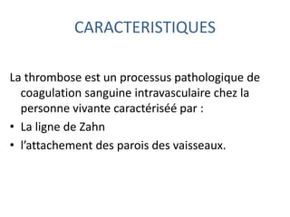CARACTERISTIQUES
La thrombose est un processus pathologique de
coagulation sanguine intravasculaire chez la
personne vivante caractériséé par :
• La ligne de Zahn
• l’attachement des parois des vaisseaux.
 