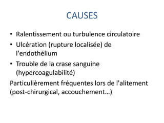 CAUSES
• Ralentissement ou turbulence circulatoire
• Ulcération (rupture localisée) de
l'endothélium
• Trouble de la crase sanguine
(hypercoagulabilité)
Particulièrement fréquentes lors de l'alitement
(post-chirurgical, accouchement…)
 