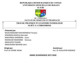 REPUBLIQUE DEMOCRATIQUE DU CONGO
UNIVERSITE OFFICIELLE DE BUKAVU
(U.O.B)
BP : 570/BUKAVU
TRAVAIL PRATIQUE D’ANATOMIE PATHOLOGIE
SUJET: LA THROMBOSE
FACULTE DE MEDECINE ET PHARMACIE
Présenté par:
MUZUSANGABO KAHUNYANGA François
MWANDA KASIKILA Barnabé
NAKIHINGA SHEMBIRA Jason
NDAMUSO NSHOMBO Vanessa
NAMUZITO TUGIKO
NAMUKAMA BAHANE John
Dirigé par: Assisté par:
Prof. Dr PIERRE YASSA Ass. Dr AUGUSTIN KIBONGE
ANNEE ACADEMIQUE 2017-2018
 