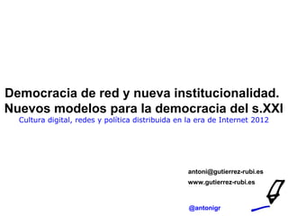 Democracia de red y nueva institucionalidad.
Nuevos modelos para la democracia del s.XXI
  Cultura digital, redes y política distribuida en la era de Internet 2012




                                                  antoni@gutierrez-rubi.es
                                                  www.gutierrez-rubi.es



                                                  @antonigr
 