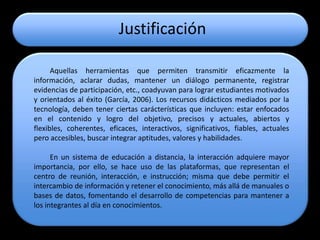 Justificación

      Aquellas herramientas que permiten transmitir eficazmente la
información, aclarar dudas, mantener un diálogo permanente, registrar
evidencias de participación, etc., coadyuvan para lograr estudiantes motivados
y orientados al éxito (García, 2006). Los recursos didácticos mediados por la
tecnología, deben tener ciertas carácterísticas que incluyen: estar enfocados
en el contenido y logro del objetivo, precisos y actuales, abiertos y
flexibles, coherentes, eficaces, interactivos, significativos, fiables, actuales
pero accesibles, buscar integrar aptitudes, valores y habilidades.

      En un sistema de educación a distancia, la interacción adquiere mayor
importancia, por ello, se hace uso de las plataformas, que representan el
centro de reunión, interacción, e instrucción; misma que debe permitir el
intercambio de información y retener el conocimiento, más allá de manuales o
bases de datos, fomentando el desarrollo de competencias para mantener a
los integrantes al día en conocimientos.
 