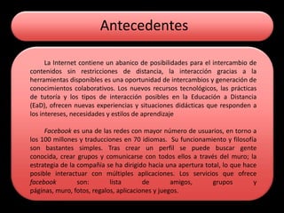 Antecedentes

      La Internet contiene un abanico de posibilidades para el intercambio de
contenidos sin restricciones de distancia, la interacción gracias a la
herramientas disponibles es una oportunidad de intercambios y generación de
conocimientos colaborativos. Los nuevos recursos tecnológicos, las prácticas
de tutoría y los tipos de interacción posibles en la Educación a Distancia
(EaD), ofrecen nuevas experiencias y situaciones didácticas que responden a
los intereses, necesidades y estilos de aprendizaje

     Facebook es una de las redes con mayor número de usuarios, en torno a
los 100 millones y traducciones en 70 idiomas. Su funcionamiento y filosofía
son bastantes simples. Tras crear un perfil se puede buscar gente
conocida, crear grupos y comunicarse con todos ellos a través del muro; la
estrategia de la compañía se ha dirigido hacia una apertura total, lo que hace
posible interactuar con múltiples aplicaciones. Los servicios que ofrece
facebook         son:       lista       de        amigos,      grupos        y
páginas, muro, fotos, regalos, aplicaciones y juegos.
 