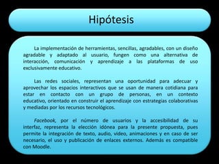 Hipótesis

     La implementación de herramientas, sencillas, agradables, con un diseño
agradable y adaptado al usuario, fungen como una alternativa de
interacción, comunicación y aprendizaje a las plataformas de uso
exclusivamente educativo.

     Las redes sociales, representan una oportunidad para adecuar y
aprovechar los espacios interactivos que se usan de manera cotidiana para
estar en contacto con un grupo de personas, en un contexto
educativo, orientado en construir el aprendizaje con estrategias colaborativas
y mediadas por los recursos tecnológicos.

     Facebook, por el número de usuarios y la accesibilidad de su
interfaz, representa la elección idónea para la presente propuesta, pues
permite la integración de texto, audio, video, animaciones y en caso de ser
necesario, el uso y publicación de enlaces externos. Además es compatible
con Moodle.
 