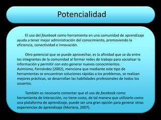 Potencialidad

      El uso del facebook como herramienta en una comunidad de aprendizaje
ayuda a tener mejor administración del conocimiento, promoviendo la
eficiencia, conectividad e innovación.

      Otro potencial que se puede aprovechar, es la afinidad que se da entre
los integrantes de la comunidad al formar redes de trabajo para socializar la
información y permitir con esto generar nuevos conocimientos.
Asimismo, Fernández (2002), menciona que mediante este tipo de
herramientas se encuentran soluciones rápidas a los problemas, se realizan
mejores prácticas, se desarrollan las habilidades profesionales de todos los
usuarios.

     También es necesario comentar que el uso de facebook como
herramienta de interacción, no tiene costo, de tal manera que utilizarlo como
una plataforma de aprendizaje, puede ser una gran opción para generar otras
experiencias de aprendizaje (Mortera, 2007).
 