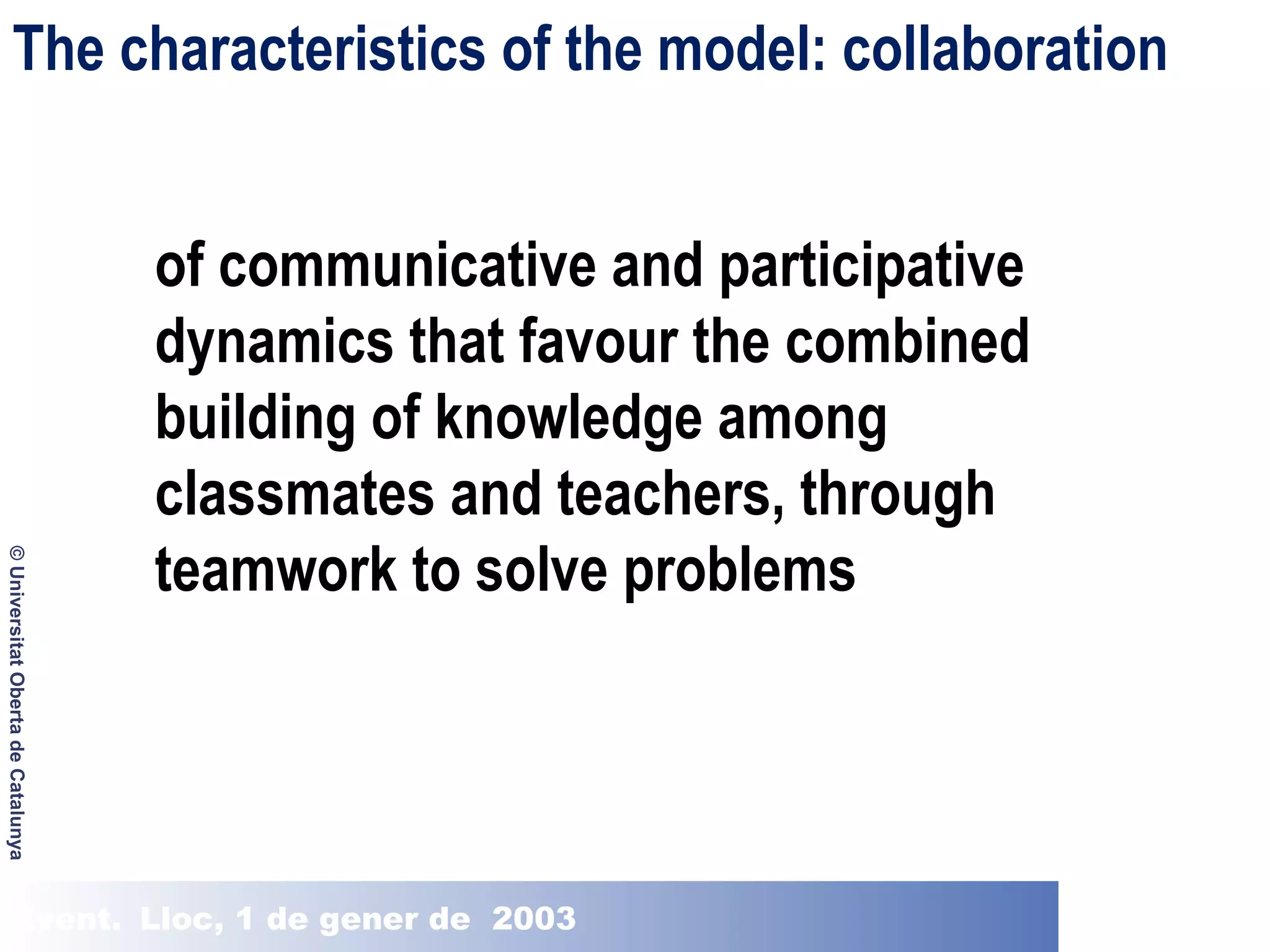 The characteristics of the model: collaboration

© Universitat Oberta de Catalunya

of communicative and participative
dynamics that favour the combined
building of knowledge among
classmates and teachers, through
teamwork to solve problems

Event. Lloc, 1 de gener de 2003

 