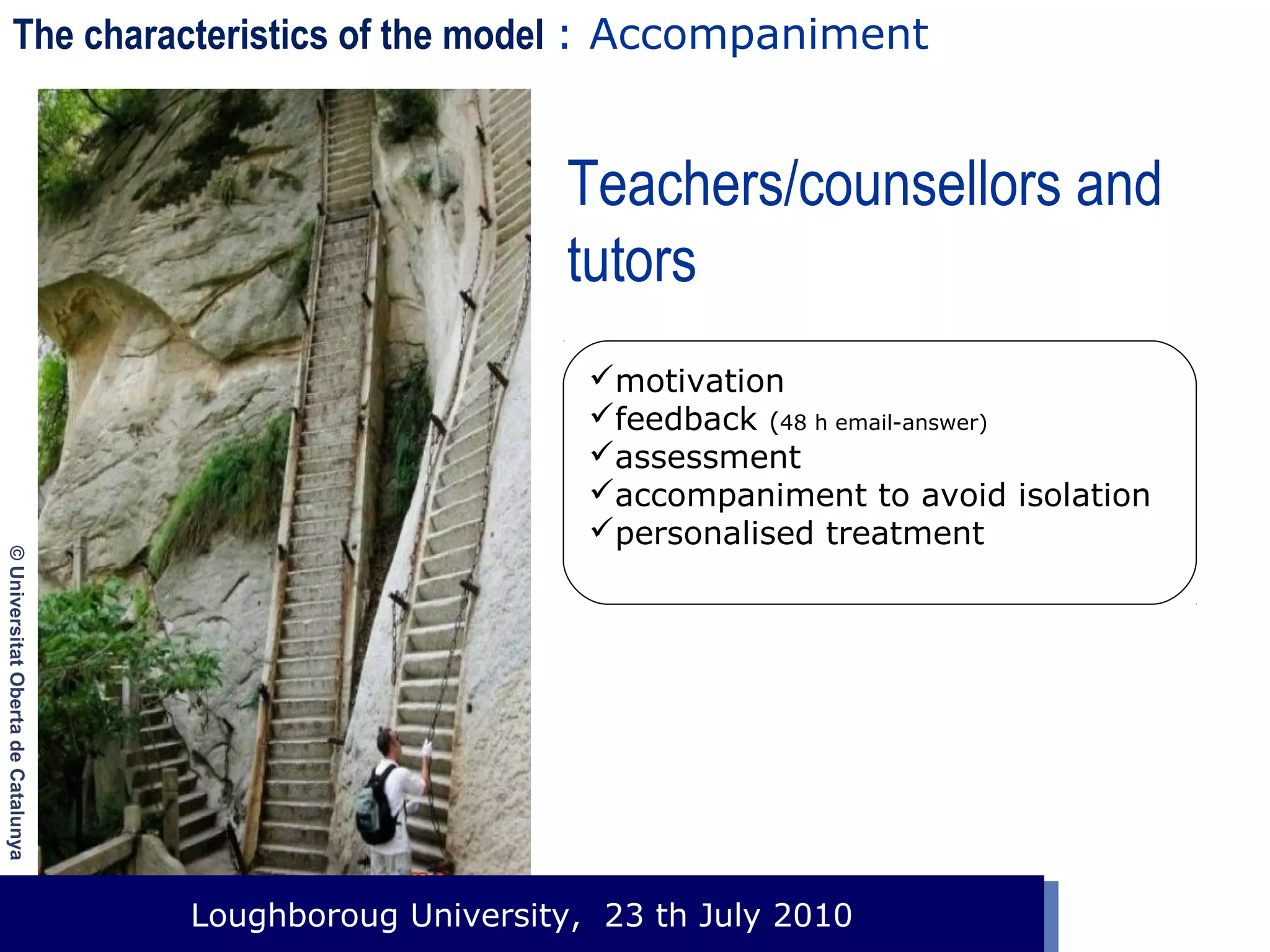 The characteristics of the model : Accompaniment

Teachers/counsellors and
tutors

© Universitat Oberta de Catalunya

motivation
feedback (48 h email-answer)
assessment
accompaniment to avoid isolation
personalised treatment

Loughboroug University,
Event. Lloc, 1 de gener de 2003 23 th July 2010

 