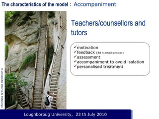 The characteristics of the model : Accompaniment

Teachers/counsellors and
tutors

© Universitat Oberta de Catalunya

motivation
feedback (48 h email-answer)
assessment
accompaniment to avoid isolation
personalised treatment

Loughboroug University,
Event. Lloc, 1 de gener de 2003 23 th July 2010

 