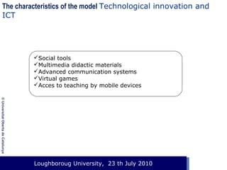 The characteristics of the model Technological innovation and
ICT

 
Social tools
Multimedia didactic materials
Advanced communication systems
Virtual games
Acces to teaching by mobile devices
© Universitat Oberta de Catalunya

Loughboroug University,
Event. Lloc, 1 de gener de 2003 23 th July 2010

 
