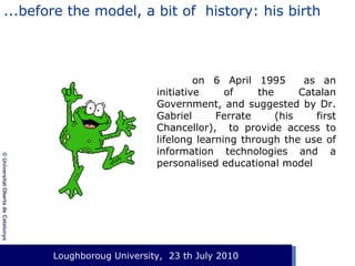 ...before the model, a bit of history: his birth

© Universitat Oberta de Catalunya

on 6 April 1995
as an
initiative
of
the
Catalan
Government, and suggested by Dr.
Gabriel
Ferrate
(his
first
Chancellor), to provide access to
lifelong learning through the use of
information technologies and a
personalised educational model

Loughboroug University,
Event. Lloc, 1 de gener de 2003 23 th July 2010

 