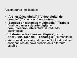 Assignatures implicades: “ Art i estètica digital ” i “ Vídeo digital de creació ” (Comunicació Audiovisual)  “ Estética en sistemas multimedia ”, “ Trabajo final de carrera de arte digital y comunicación interactiva ” (Graduado Multimèdia)  “ Història de les idees estètiques ”, i curs d’estiu “ Art, Ciència i Tecnologia ” (Humanitats)  així com altres assignatures de Doctorat o altres assignatures de nova creació dels diferents estudis  