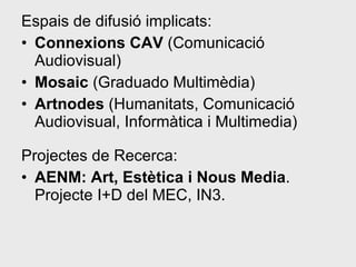 Espais de difusió implicats: Connexions CAV  (Comunicació Audiovisual)  Mosaic  (Graduado Multimèdia)  Artnodes  (Humanitats, Comunicació Audiovisual, Informàtica i Multimedia)  Projectes de Recerca: AENM: Art, Estètica i Nous Media . Projecte I+D del MEC, IN3. 